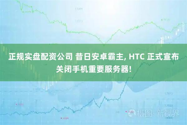 正规实盘配资公司 昔日安卓霸主, HTC 正式宣布关闭手机重要服务器!
