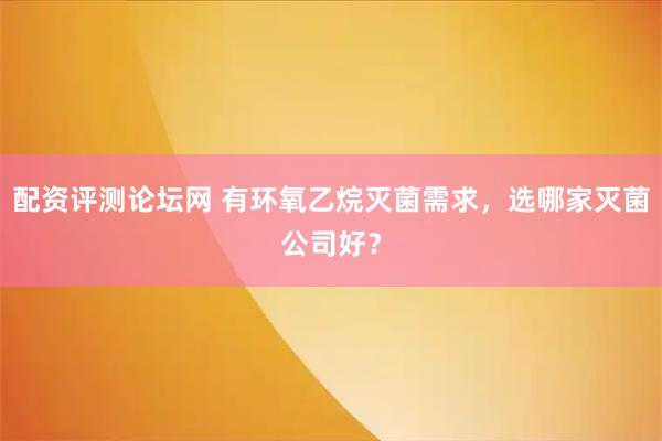 配资评测论坛网 有环氧乙烷灭菌需求，选哪家灭菌公司好？