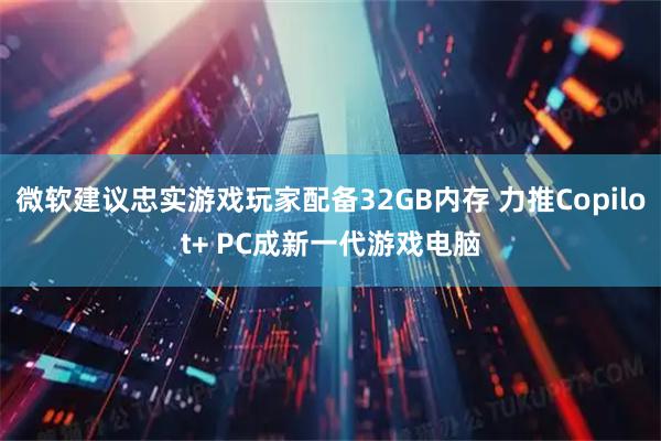 微软建议忠实游戏玩家配备32GB内存 力推Copilot+ PC成新一代游戏电脑